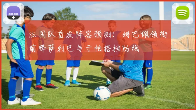 法国队首发阵容预测：姆巴佩领衔前锋萨利巴与于帕搭档防线