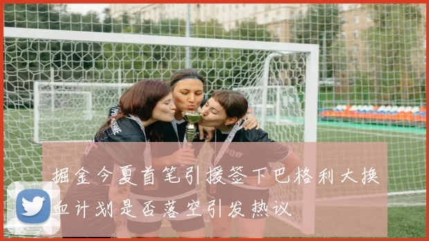 掘金今夏首笔引援签下巴格利大换血计划是否落空引发热议