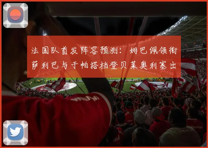 法国队首发阵容预测：姆巴佩领衔萨利巴与于帕搭档登贝莱奥利塞出战