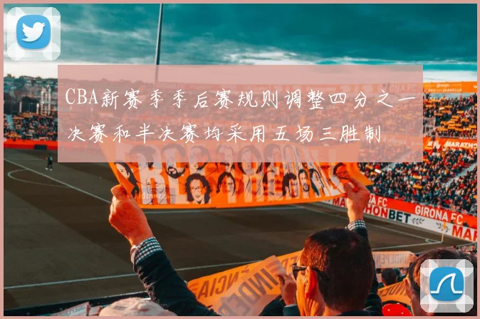 CBA新赛季季后赛规则调整四分之一决赛和半决赛均采用五场三胜制